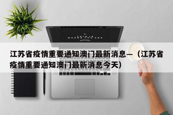江苏省疫情重要通知澳门最新消息—（江苏省疫情重要通知澳门最新消息今天）