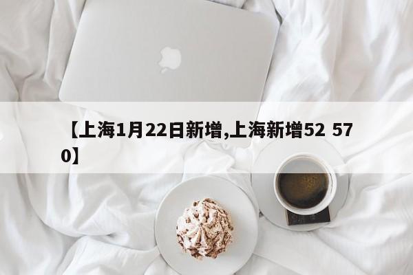 【上海1月22日新增,上海新增52 570】