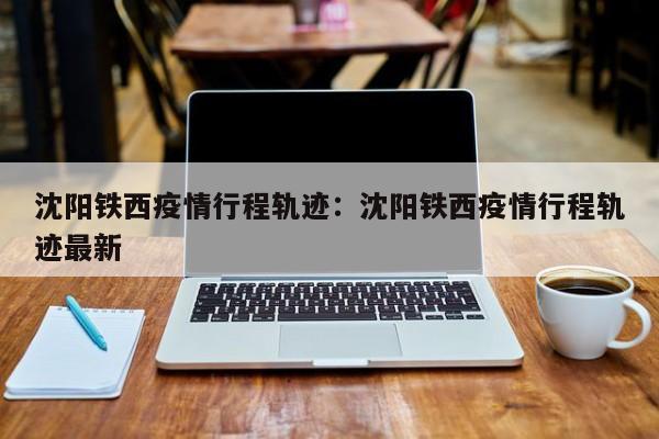 沈阳铁西疫情行程轨迹：沈阳铁西疫情行程轨迹最新