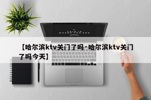 【哈尔滨ktv关门了吗·哈尔滨ktv关门了吗今天】