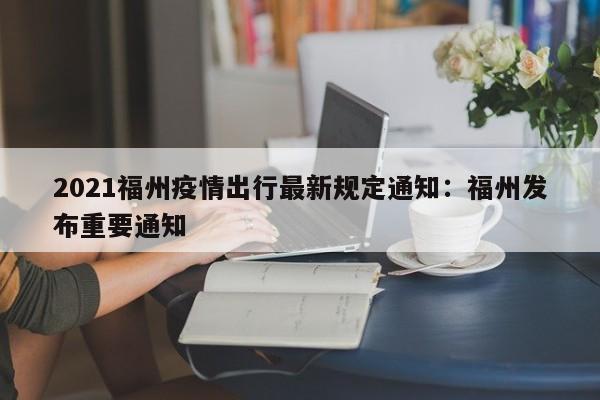 2021福州疫情出行最新规定通知：福州发布重要通知