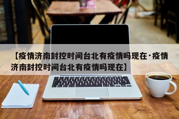 【疫情济南封控时间台北有疫情吗现在·疫情济南封控时间台北有疫情吗现在】