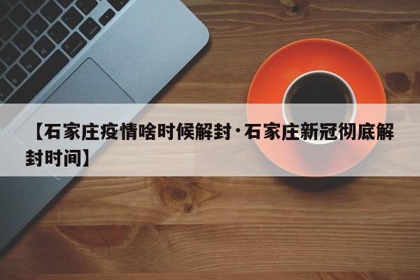 【石家庄疫情啥时候解封·石家庄新冠彻底解封时间】