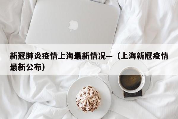 新冠肺炎疫情上海最新情况—（上海新冠疫情最新公布）