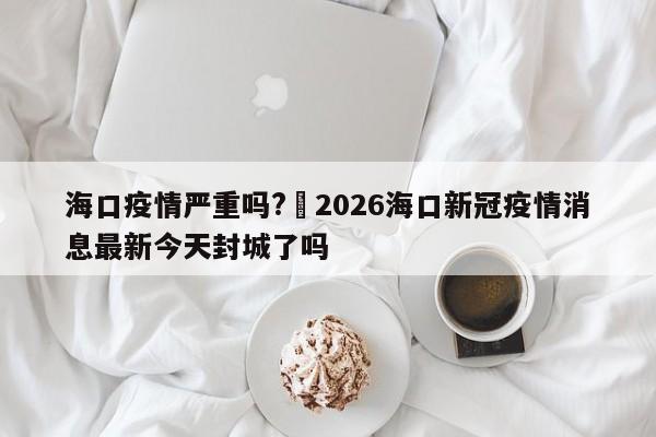 海口疫情严重吗?›2026海口新冠疫情消息最新今天封城了吗