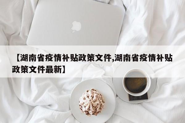 【湖南省疫情补贴政策文件,湖南省疫情补贴政策文件最新】