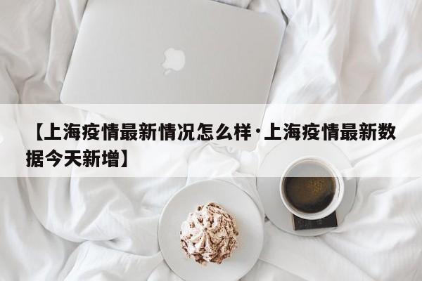 【上海疫情最新情况怎么样·上海疫情最新数据今天新增】
