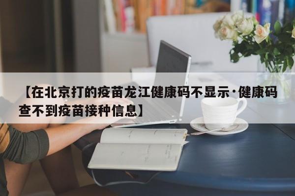 【在北京打的疫苗龙江健康码不显示·健康码查不到疫苗接种信息】