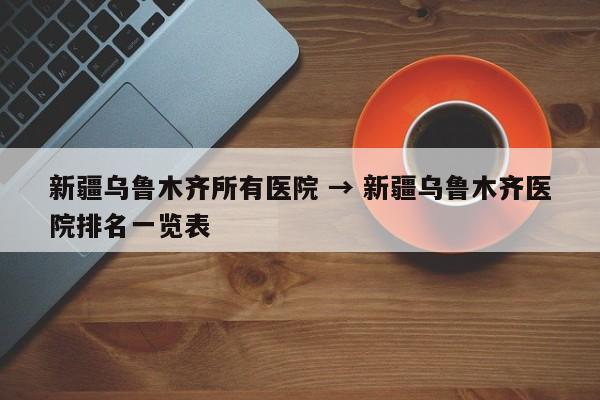 新疆乌鲁木齐所有医院 → 新疆乌鲁木齐医院排名一览表