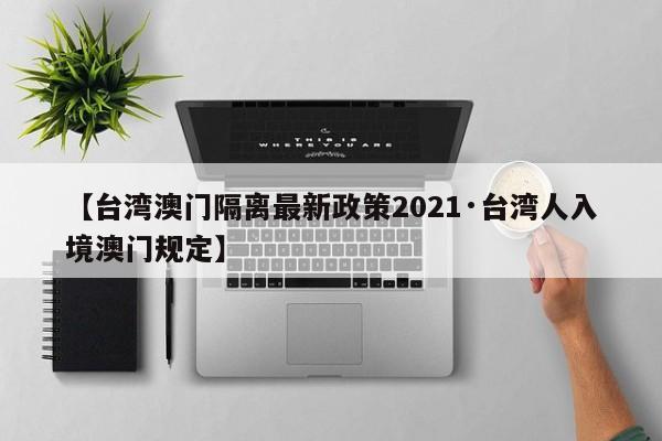 【台湾澳门隔离最新政策2021·台湾人入境澳门规定】