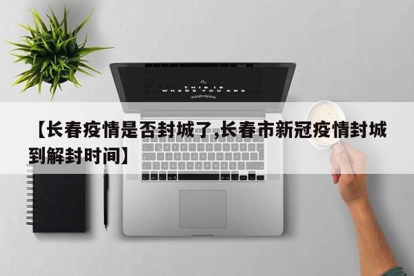 【长春疫情是否封城了,长春市新冠疫情封城到解封时间】