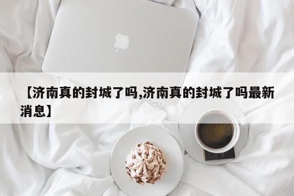 【济南真的封城了吗,济南真的封城了吗最新消息】