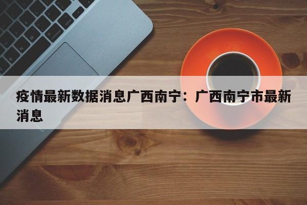 疫情最新数据消息广西南宁：广西南宁市最新消息