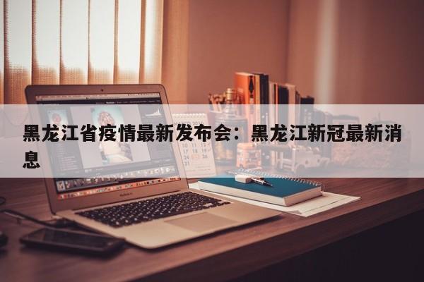 黑龙江省疫情最新发布会：黑龙江新冠最新消息