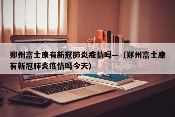 郑州富士康有新冠肺炎疫情吗—（郑州富士康有新冠肺炎疫情吗今天）