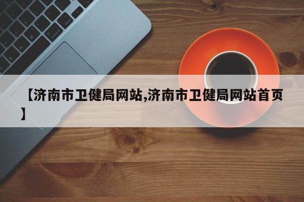 【济南市卫健局网站,济南市卫健局网站首页】