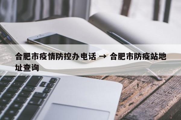 合肥市疫情防控办电话 → 合肥市防疫站地址查询