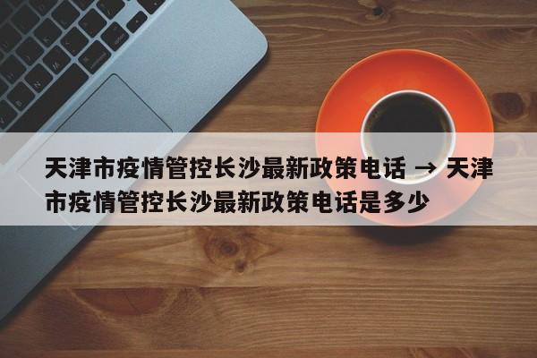 天津市疫情管控长沙最新政策电话 → 天津市疫情管控长沙最新政策电话是多少