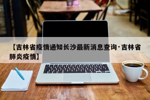 【吉林省疫情通知长沙最新消息查询·吉林省肺炎疫情】