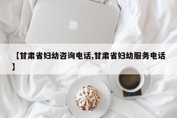 【甘肃省妇幼咨询电话,甘肃省妇幼服务电话】