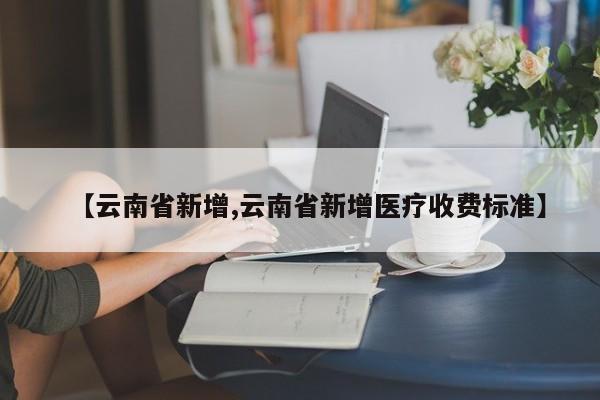 【云南省新增,云南省新增医疗收费标准】