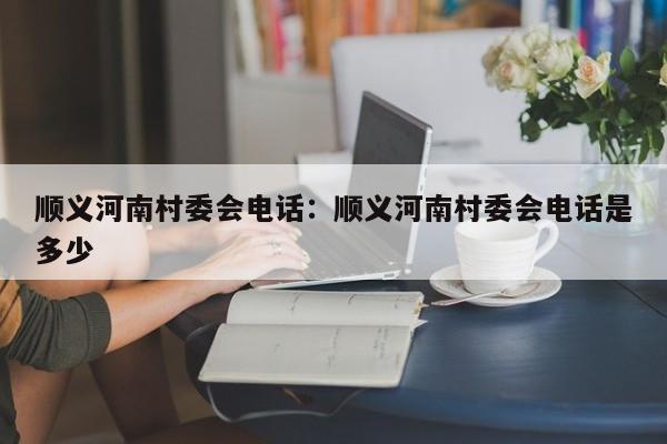 顺义河南村委会电话：顺义河南村委会电话是多少