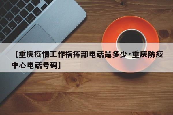 【重庆疫情工作指挥部电话是多少·重庆防疫中心电话号码】