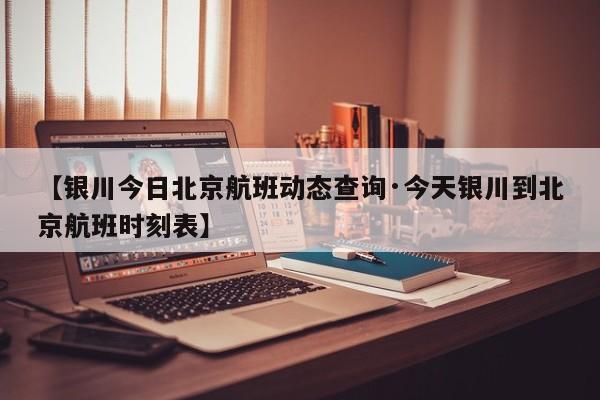 【银川今日北京航班动态查询·今天银川到北京航班时刻表】