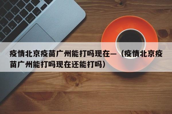 疫情北京疫苗广州能打吗现在—（疫情北京疫苗广州能打吗现在还能打吗）