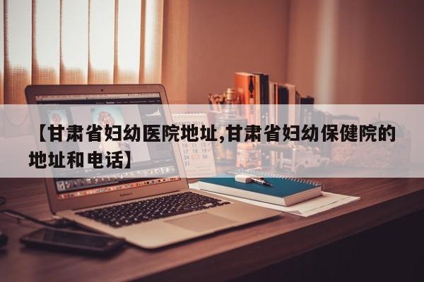 【甘肃省妇幼医院地址,甘肃省妇幼保健院的地址和电话】