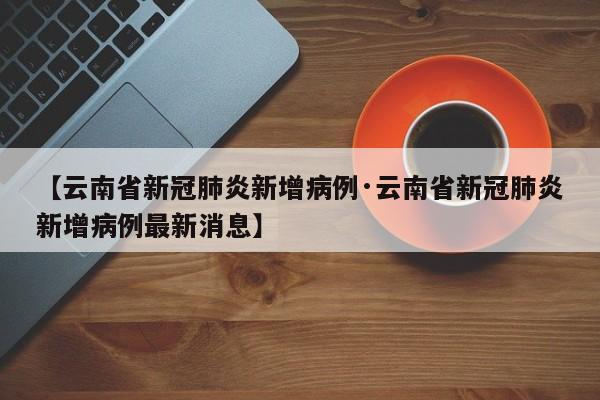 【云南省新冠肺炎新增病例·云南省新冠肺炎新增病例最新消息】
