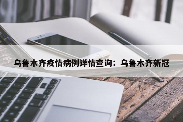 乌鲁木齐疫情病例详情查询：乌鲁木齐新冠