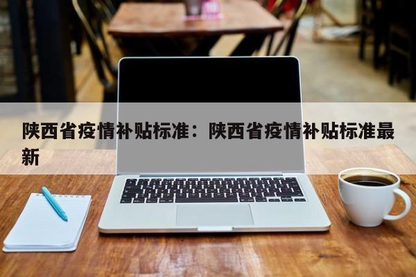 陕西省疫情补贴标准：陕西省疫情补贴标准最新