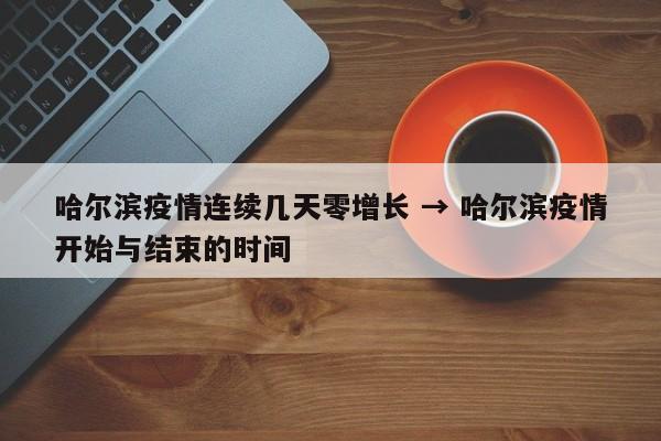 哈尔滨疫情连续几天零增长 → 哈尔滨疫情开始与结束的时间