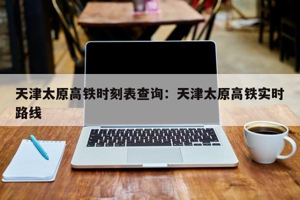 天津太原高铁时刻表查询：天津太原高铁实时路线
