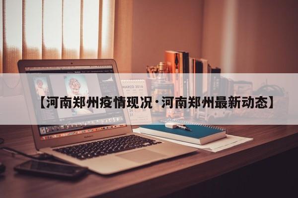 【河南郑州疫情现况·河南郑州最新动态】