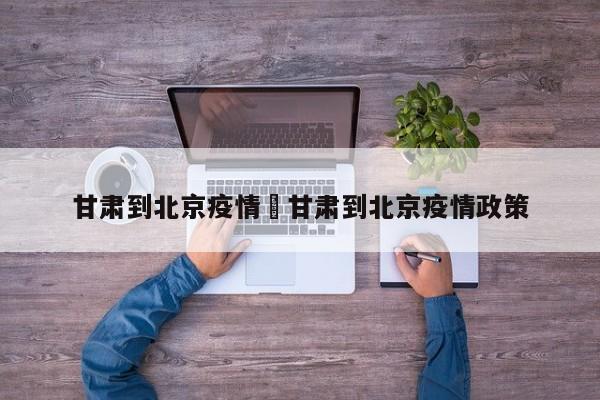 甘肃到北京疫情›甘肃到北京疫情政策