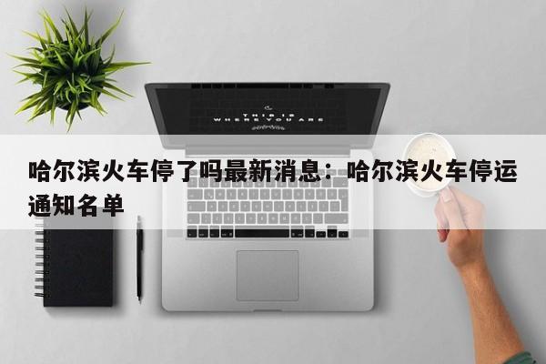 哈尔滨火车停了吗最新消息：哈尔滨火车停运通知名单