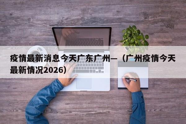 疫情最新消息今天广东广州—（广州疫情今天最新情况2026）