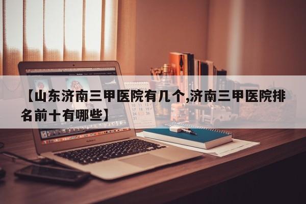 【山东济南三甲医院有几个,济南三甲医院排名前十有哪些】