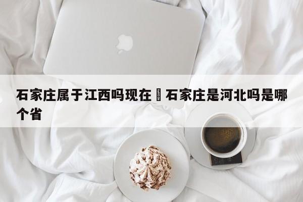 石家庄属于江西吗现在›石家庄是河北吗是哪个省