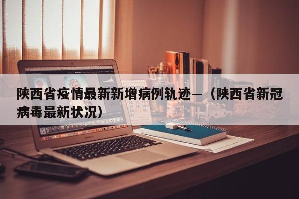 陕西省疫情最新新增病例轨迹—（陕西省新冠病毒最新状况）
