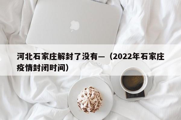 河北石家庄解封了没有—（2022年石家庄疫情封闭时间）