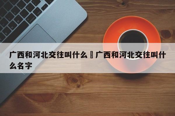 广西和河北交往叫什么›广西和河北交往叫什么名字