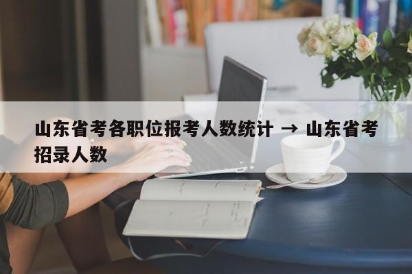 山东省考各职位报考人数统计 → 山东省考招录人数