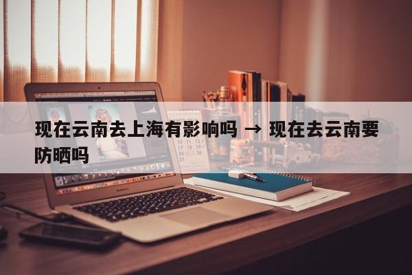 现在云南去上海有影响吗 → 现在去云南要防晒吗