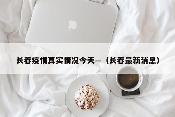 长春疫情真实情况今天—（长春最新消息）