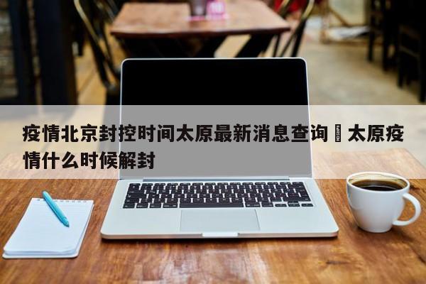 疫情北京封控时间太原最新消息查询›太原疫情什么时候解封