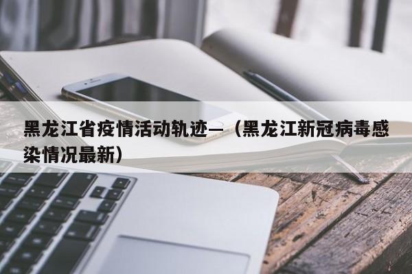 黑龙江省疫情活动轨迹—（黑龙江新冠病毒感染情况最新）