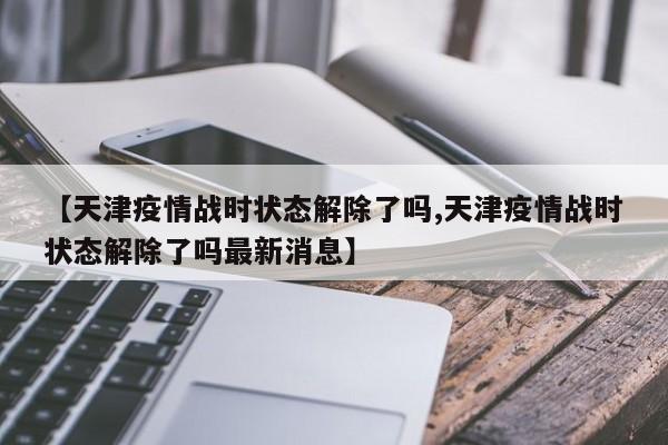 【天津疫情战时状态解除了吗,天津疫情战时状态解除了吗最新消息】